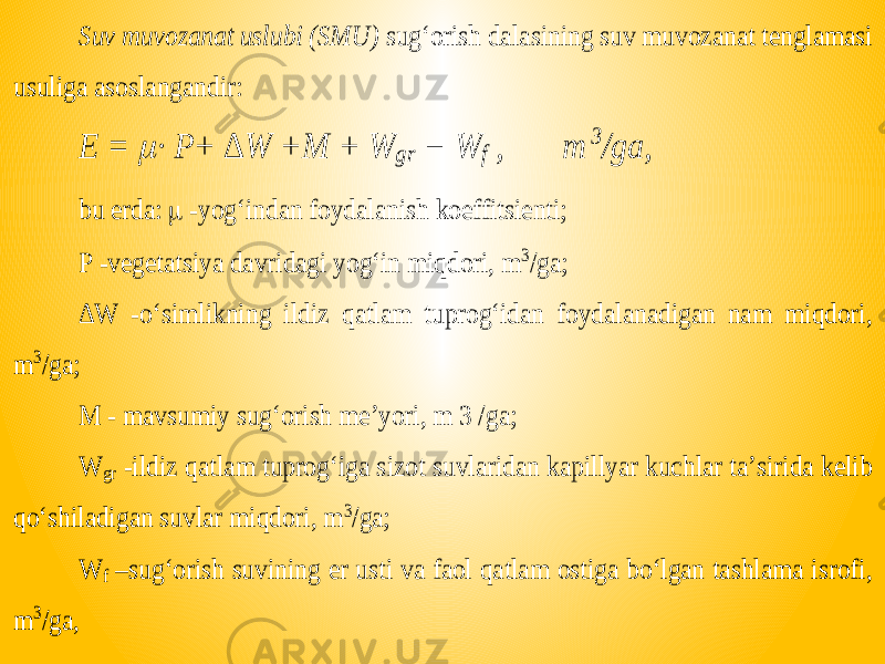 Suv muvozanat uslubi (SMU) sug‘orish dalasining suv muvozanat tenglamasi usuliga asoslangandir: E =  ∙ P+ ∆ W + M + W gr − W f , m 3 /ga, bu erda:  -yog‘indan foydalanish koeffitsienti; P -vegetatsiya davridagi yog‘in miqdori, m 3/ga; ∆ W -o‘simlikning ildiz qatlam tuprog‘idan foydalanadigan nam miqdori, m 3/ga; M - mavsumiy sug‘orish me’yori, m 3 /ga; W gr -ildiz qatla m tuprog‘iga sizot suvlaridan kapillyar kuchlar ta’sirida kelib qo‘shiladigan suvlar miqdori, m 3/ga; W f – sug‘orish suvining er usti va faol qatlam ostiga bo‘lgan tashlama isrofi, m 3/ga , 