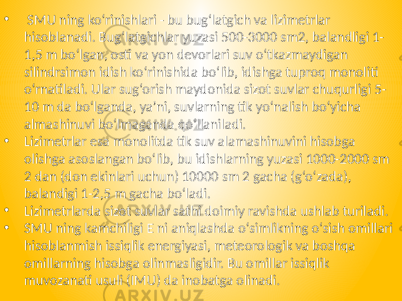 • SMU ning ko‘rinishlari - bu bug‘latgich va lizimetrlar hisoblanadi. Bug‘latgichlar yuzasi 500-3000 sm2, balandligi 1- 1,5 m bo‘lgan, osti va yon devorlari suv o‘tkazmaydigan silindrsimon idish ko‘rinishida bo‘lib, idishga tuproq monoliti o‘rnatiladi. Ular sug‘orish maydonida sizot suvlar chuqurligi 5- 10 m da bo‘lganda, ya’ni, suvlarning tik yo‘nalish bo‘yicha almashinuvi bo‘lmaganda qo‘llaniladi. • Lizimetrlar esa monolitda tik suv alamashinuvini hisobga olishga asoslangan bo‘lib, bu idishlarning yuzasi 1000-2000 sm 2 dan (don ekinlari uchun) 10000 sm 2 gacha (g‘o‘zada), balandigi 1-2,5 m gacha bo‘ladi. • Lizimetrlarda sizot suvlar sathi doimiy ravishda ushlab turiladi. • SMU ning kamchiligi E ni aniqlashda o‘simlikning o‘sish omillari hisoblanmish issiqlik energiyasi, meteorologik va boshqa omillarning hisobga olinmasligidir. Bu omillar issiqlik muvozanati usuli (IMU) da inobatga olinadi. 