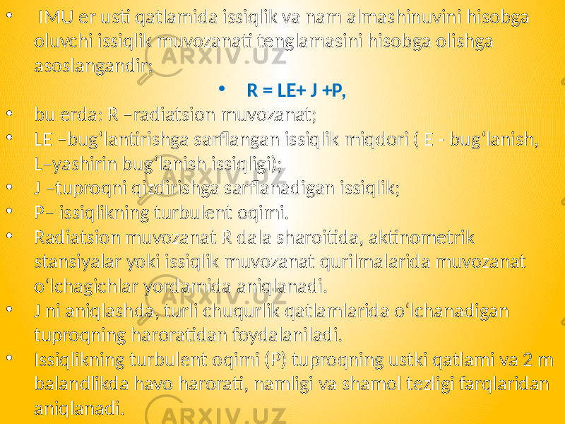 • IMU er usti qatlamida issiqlik va nam almashinuvini hisobga oluvchi issiqlik muvozanati tenglamasini hisobga olishga asoslangandir: • R = LE+ J +Р, • bu erda: R –radiatsion muvozanat; • LE –bug‘lantirishga sarflangan issiqlik miqdori ( E - bug‘lanish, L–yashirin bug‘lanish issiqligi); • J –tuproqni qizdirishga sarflanadigan issiqlik; • P– issiqlikning turbulent oqimi. • Radiatsion muvozanat R dala sharoitida, aktinometrik stansiyalar yoki issiqlik muvozanat qurilmalarida muvozanat o‘lchagichlar yordamida aniqlanadi. • J ni aniqlashda, turli chuqurlik qatlamlarida o‘lchanadigan tuproqning haroratidan foydalaniladi. • Issiqlikning turbulent oqimi (P) tuproqning ustki qatlami va 2 m balandlikda havo harorati, namligi va shamol tezligi farqlaridan aniqlanadi. 