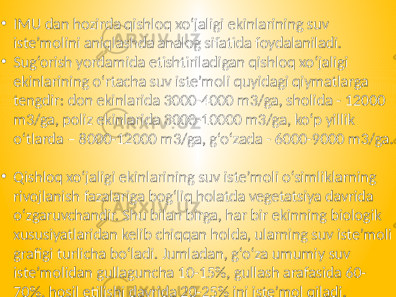 • IMU dan hozirda qishloq xo‘jaligi ekinlarining suv iste’molini aniqlashda analog sifatida foydalaniladi. • Sug‘orish yordamida etishtiriladigan qishloq xo‘jaligi ekinlarining o‘rtacha suv iste’moli quyidagi qiymatlarga tengdir: don ekinlarida 3000-4000 m3/ga, sholida - 12000 m3/ga, poliz ekinlarida 3000-10000 m3/ga, ko‘p yillik o‘tlarda – 8000-12000 m3/ga, g‘o‘zada - 6000-9000 m3/ga. • Qishloq xo‘jaligi ekinlarining suv iste’moli o‘simliklarning rivojlanish fazalariga bog‘liq holatda vegetatsiya davrida o‘zgaruvchandir. Shu bilan birga, har bir ekinning biologik xususiyatlaridan kelib chiqqan holda, ularning suv iste’moli grafigi turlicha bo‘ladi. Jumladan, g‘o‘za umumiy suv iste’molidan gullaguncha 10-15%, gullash arafasida 60- 70%, hosil etilishi davrida 20-25% ini iste’mol qiladi. 