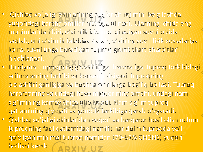 • Qishloq xo‘jaligi ekinlarining sug‘orish rejimini belgilashda yuqoridagi barcha omillar hisobga olinadi. Ularning ichida eng muhimlaridan biri, o‘simlik iste’mol qiladigan suvni o‘zida saqlab, uni o‘simlik talabiga qarab, o‘zining suv– fizik xossalariga ko‘ra, suvni unga beradigan tuproq-grunt shart-sharoitlari hisoblanadi. • Bu qiymat tuproqning g‘ovakligiga, haroratiga, tuproq tarkibidagi eritmalarning tarkibi va konsentratsiyasi, tuproqning o‘zlashtirilganligiga va boshqa omillarga bog‘liq bo‘ladi. Tuproq haroratining va undagi havo miqdorining ortishi, undagi nam sig‘imining kamayishiga olib keladi. Nam sig‘im tuproq qatlamining qiymati va genetik tarkibiga qarab o‘zgaradi. • Qishloq xo‘jaligi ekinlaridan yuqori va barqaror hosil olish uchun tuproqning faol qatlamidagi namlik har doim tuproqda yo‘l qo‘yilgan minimal tuproq namidan (70-85% CHDNS) yuqori bo‘lishi kerak. 