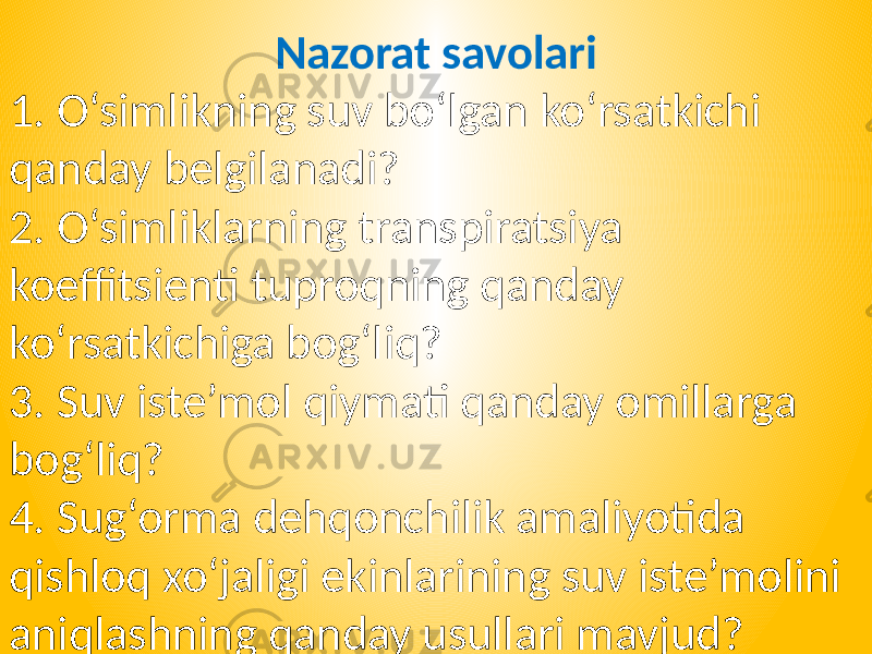 Nazorat savolari 1. O‘simlikning suv bo‘lgan ko‘rsatkichi qanday belgilanadi? 2. O‘simliklarning transpiratsiya koeffitsienti tuproqning qanday ko‘rsatkichiga bog‘liq? 3. Suv iste’mol qiymati qanday omillarga bog‘liq? 4. Sug‘orma dehqonchilik amaliyotida qishloq xo‘jaligi ekinlarining suv iste’molini aniqlashning qanday usullari mavjud? 