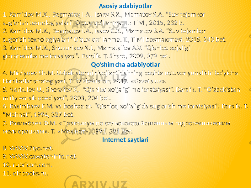 Asosiy adabiyotlar 1. Xamidov M.X., Begmatov I.A., Isaev S.X., Mamatov S.A. “Suv tejamkor sug’orish texnologiyalari” O’quv qo’llanma. T.: TIMI, 2015, 232 b. 2. Xamidov M.X., Begmatov I.A., Isaev C.X., Mamatov S.A. “Suv tejamkor sugorish texnologiyalari” O’quv qo’llanma. T., TIMI bosmaxonasi, 2015. 243 bet. 3. Xamidov M.X., Shukurlaev X.I., Mamataliev A.V. “Qishloq xojaligi gidrotexnika meliorasiyasi”. Darslik. T. Sharq, 2009, 379 bet. Qo’shimcha adabiyotlar 4. Mirziyoev Sh.M. Uzbekistonni rivojlantirishning beshta ustuvor yunalishi bo’yicha Harakatlar strategiyasi. T., O’zbekiston, 2017. «Gazeta uz». 5. Norkulov U., Sheraliev X,. “Qishloq xo’jaligi melioratsiyasi”. Darslik. T. “O’zbekiston miiliy entsiklopediyasi”, 2003, 204 bet. 6. Raximbaev F.M. va boshqalar. “Qishloq xo’jaligida sug’orish melioratsiyasi”. Darslik. T. “Mehnat”, 1994, 327 bet. 7. Рахимбаев Ф.М. «Практикум по сельскохозяйственным гидротехническим мелиорациям». Т. «Мех.нат». 1991, 391 бет. Internet saytlari 8. WWW.Ziyo.net. 9. WWW.cawater-info.net. 10. rubricon.com. 11. oldbooks.ru. 