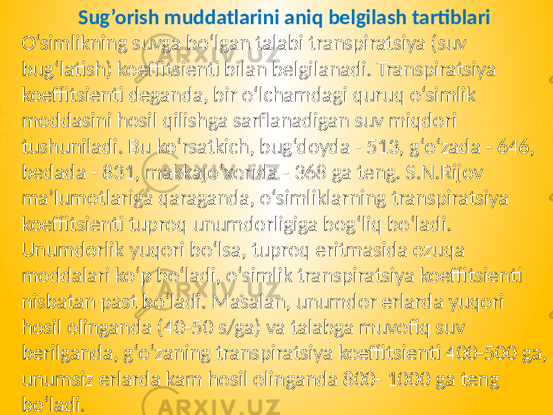 Sug’orish muddatlarini aniq belgilash tartiblari O‘simlikning suvga bo‘lgan talabi transpiratsiya (suv bug‘latish) koeffitsienti bilan belgilanadi. Transpiratsiya koeffitsienti deganda, bir o‘lchamdagi quruq o‘simlik moddasini hosil qilishga sarflanadigan suv miqdori tushuniladi. Bu ko‘rsatkich, bug‘doyda - 513, g‘o‘zada - 646, bedada - 831, makkajo‘xorida - 368 ga teng. S.N.Rijov ma’lumotlariga qaraganda, o‘simliklarning transpiratsiya koeffitsienti tuproq unumdorligiga bog‘liq bo‘ladi. Unumdorlik yuqori bo‘lsa, tuproq eritmasida ozuqa moddalari ko‘p bo‘ladi, o‘simlik transpiratsiya koeffitsienti nisbatan past bo‘ladi. Masalan, unumdor erlarda yuqori hosil olinganda (40-50 s/ga) va talabga muvofiq suv berilganda, g‘o‘zaning transpiratsiya koeffitsienti 400-500 ga, unumsiz erlarda kam hosil olinganda 800- 1000 ga teng bo‘ladi. 