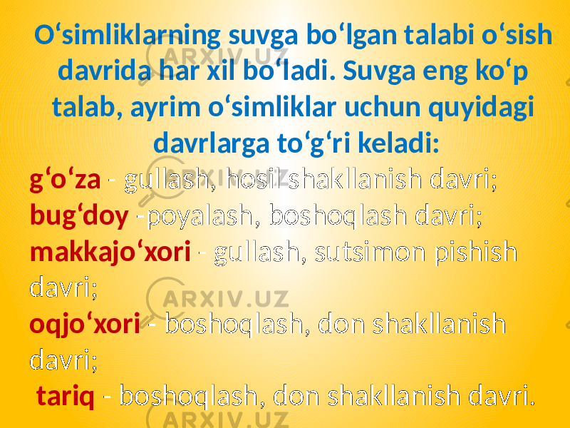 O‘simliklarning suvga bo‘lgan talabi o‘sish davrida har xil bo‘ladi. Suvga eng ko‘p talab, ayrim o‘simliklar uchun quyidagi davrlarga to‘g‘ri keladi: g‘o‘za - gullash, hosil shakllanish davri; bug‘doy -poyalash, boshoqlash davri; makkajo‘xori - gullash, sutsimon pishish davri; oqjo‘xori - boshoqlash, don shakllanish davri; tariq - boshoqlash, don shakllanish davri. 