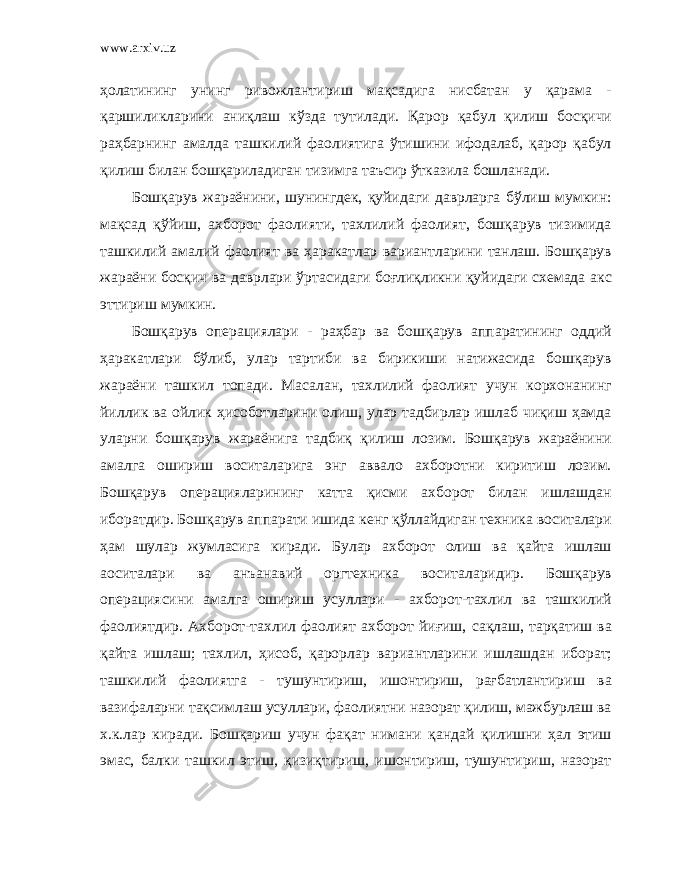 www.arxiv.uz ҳолатининг унинг ривожлантириш мақсадига нисбатан у қарама - қаршиликларини аниқлаш кўзда тутилади. Қ арор қабул қилиш босқичи раҳбарнинг амалда ташкилий фаолиятига ўтишини ифодалаб, қарор қабул қилиш билан бошқариладиган тизимга таъсир ўтказила бошланади. Бошқарув жараёнини, шунингдек, қуйидаги даврларга бўлиш мумкин: мақсад қўйиш, ахборот фаолияти, тахлилий фаолият, бошқарув тизимида ташкилий амалий фаолият ва ҳаракатлар вариантларини танлаш. Бошқарув жараёни босқич ва даврлари ўртасидаги боғлиқликни қуйидаги схемада акс эттириш мумкин. Бошқарув операциялари - раҳбар ва бошқарув аппаратининг оддий ҳаракатлари бўлиб, улар тартиби ва бирикиши натижасида бошқарув жараёни ташкил топади. Масалан, тахлилий фаолият учун корхонанинг йиллик ва ойлик ҳисоботларини олиш, улар тадбирлар ишлаб чиқиш ҳамда уларни бошқарув жараёнига тадбиқ қилиш лозим. Бошқарув жараёнини амалга ошириш воситаларига энг аввало ахборотни киритиш лозим. Бошқарув операцияларининг катта қисми ахборот билан ишлашдан иборатдир. Бошқарув аппарати ишида кенг қўллайдиган техника воситалари ҳам шулар жумласига киради. Булар ахборот олиш ва қайта ишлаш аоситалари ва анъанавий оргтехника воситаларидир. Бошқарув операциясини амалга ошириш усуллари - ахборот-тахлил ва ташкилий фаолиятдир. Ахборот-тахлил фаолият ахборот йиғиш, сақлаш, тарқатиш ва қайта ишлаш; тахлил, ҳисоб, қарорлар вариа н тларини ишлашдан иборат; ташкилий фаолиятга - тушунтириш, ишонтириш, рағбатлантириш ва вазифаларни тақсимлаш усуллари, фаолиятни назорат қилиш, мажбурлаш ва х.к.лар киради. Бошқариш учун фақат нимани қандай қилишни ҳал этиш эмас, балки ташкил этиш, қизиқтириш, ишонтириш, тушунтириш, назорат 