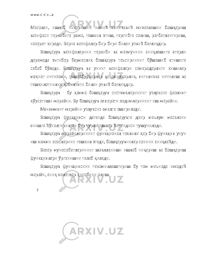 www.arxiv.uz Масалан, ишлаб чиқаришни илмий-техникавий жихозлашни бошқариш вазифаси таркибига режа, ташкил этиш, тартибга солиш, рағбатлантириш, назорат киради. Барча вазифалар бир-бири билан у звий боғлиқдир. Бошқарув вазифаларини таркиби ва мазмунини аниқлашига етарли даражада эътибор бермаслик бошқарув таъсирининг бўшашиб ктишига сабаб бўлади. Бошқарув ва унинг вазифалари самарадорлиги кишилар меҳнат интизоми, ташаббускорлик ва омилкорлик, янгиликка интилиш ва ташкилотчилик қобилияти билан у звий боғлиқдир. Бошқарув - бу ҳамма бошқарув системаларининг узлуксиз фаолият кўрсатиши жараёни. Бу бошқарув аппарати ходимларининг иш жараёни. Менежмент жараёни узлуксиз амалга оширилади. Бошқарув функцияси деганда бошқарувга доир маълум масалани ечишга йўналтирилган бир турли ишлар йиғиндиси тушунилади. Бошқарув жараёнларининг функционал тахлили ҳар бир функция учун иш хажми асосларини ташкил этади, бошқарувчилар сонини аниқлайди. Бозор муносабатларининг шаклланиши ишлаб чиқариш ва бошқариш функциялари ўрганишни талаб қилади. Бошқарув функциясини такомиллаштириш бу том маънода ижодий жараён, аниқ холатлар ҳисобини олиш. ? 