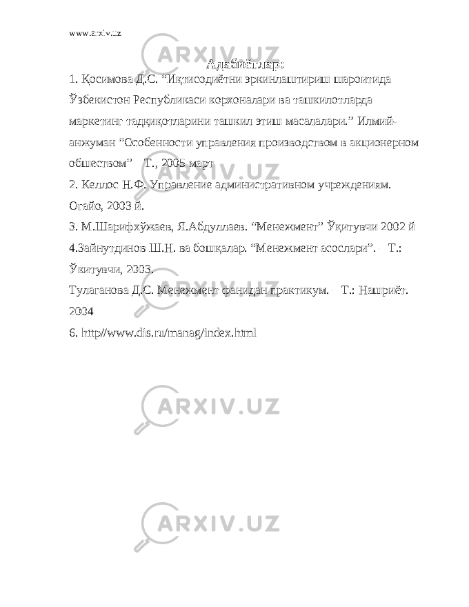 www.arxiv.uz Адабиётлар: 1. Қ осимова Д.С. “Иқтисодиётни эркинлаштириш шароитида Ўзбекистон Республикаси корхоналари ва ташкилотларда маркетинг тадқиқотларини ташкил этиш масалалари.” Илмий- анжуман “Особенности управления производством в акционерном обшеством” – Т., 2005 март 2. Келлос Н.Ф. Управление административном учреждениям. Огайо, 2003 й. 3. М.Шарифхўжаев, Я.Абдуллаев. “Менежмент” Ўқитувчи 2002 й 4 .Зайнутдинов Ш.Н. ва бош қ алар. “Менежмент асослари”. – Т.: Ўкитувчи, 2003. Тулаганова Д.С. Менежмент фанидан пр а ктикум. – Т.: Нашриёт. 2004 6 . http // www . dis . ru / manag / index . html 