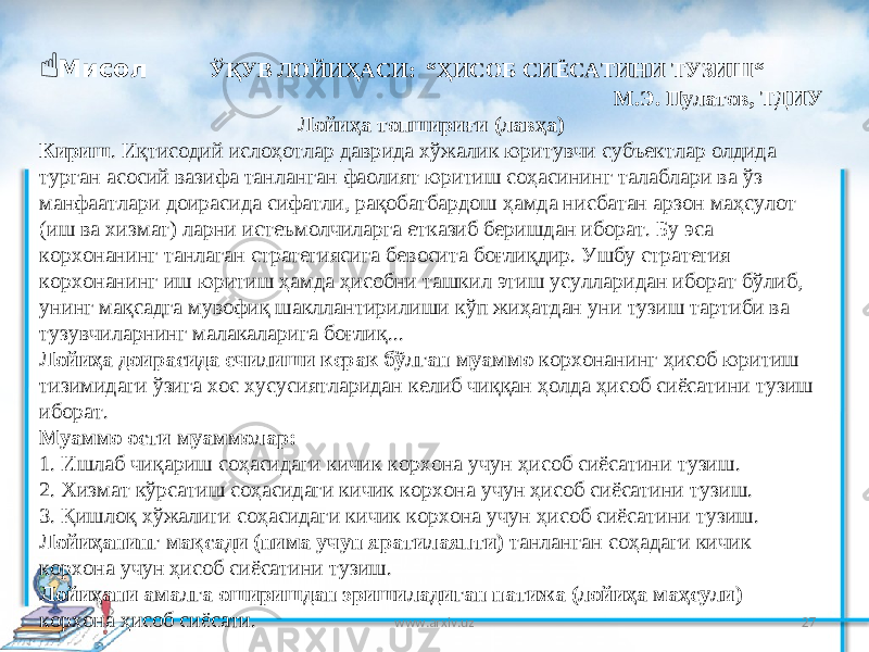 27 Мисол ЎҚУВ ЛОЙИҲАСИ: “ҲИСОБ СИЁСАТИНИ ТУЗИШ“ М.Э. Пулатов, ТДИУ Лойиҳа топшириғи (лавҳа) Кириш . Иқтисодий ислоҳотлар даврида хўжалик юритувчи субъектлар олдида турган асосий вазифа танланган фаолият юритиш соҳасининг талаблари ва ўз манфаатлари доирасида сифатли, рақобатбардош ҳамда нисбатан арзон маҳсулот (иш ва хизмат) ларни истеъмолчиларга етказиб беришдан иборат. Бу эса корхонанинг танлаган стратегиясига бевосита боғлиқдир. Ушбу стратегия корхонанинг иш юритиш ҳамда ҳисобни ташкил этиш усулларидан иборат бўлиб, унинг мақсадга мувофиқ шакллантирилиши кўп жиҳатдан уни тузиш тартиби ва тузувчиларнинг малакаларига боғлиқ... Лойиҳа доирасида ечилиши керак бўлган муаммо корхонанинг ҳисоб юритиш тизимидаги ўзига хос хусусиятларидан келиб чиққан ҳолда ҳисоб сиёсатини тузиш иборат. Муаммо ости муаммолар: 1. Ишлаб чиқариш соҳасидаги кичик корхона учун ҳисоб сиёсатини тузиш. 2. Хизмат кўрсатиш соҳасидаги кичик корхона учун ҳисоб сиёсатини тузиш. 3. Қишлоқ хўжалиги соҳасидаги кичик корхона учун ҳисоб сиёсатини тузиш. Лойиҳанинг мақсади (нима учун яратилаяпти) танланган соҳадаги кичик корхона учун ҳисоб сиёсатини тузиш. Лойиҳани амалга оширишдан эришиладиган натижа (лойиҳа маҳсули) корхона ҳисоб сиёсати. www.arxiv.uz 