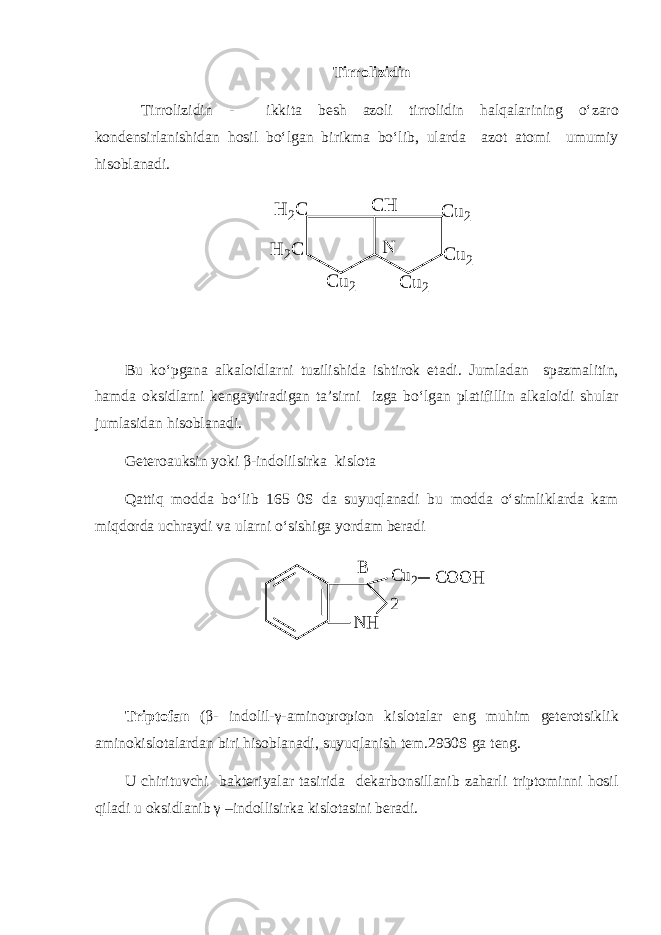 Tirrolizidin Tirrolizidin - ikkita besh azoli tirrolidin halqalarining o‘zaro kondensirlanishidan hosil bo‘lgan birikma bo‘lib, ularda azot atomi umumiy hisoblanadi.N C u2 C u2 C u2 C H H 2C H 2C C u2 Bu ko‘pgana alkaloidlarni tuzilishida ishtirok etadi. Jumladan spazmalitin, hamda oksidlarni kengaytiradigan ta’sirni izga bo‘lgan platifillin alkaloidi shular jumlasidan hisoblanadi. Geteroauksin yoki β-indolilsirka kislota Qattiq modda bo‘lib 165 0S da suyuqlanadi bu modda o‘simliklarda kam miqdorda uchraydi va ularni o‘sishiga yordam beradi N H C u2 C O O H 2 B Triptofan (β- indolil-γ-aminopropion kislotalar eng muhim geterotsiklik aminokislotalardan biri hisoblanadi, suyuqlanish tem.2930S ga teng. U chirituvchi bakteriyalar tasirida dekarbonsillanib zaharli triptominni hosil qiladi u oksidlanib γ –indollisirka kislotasini beradi. 