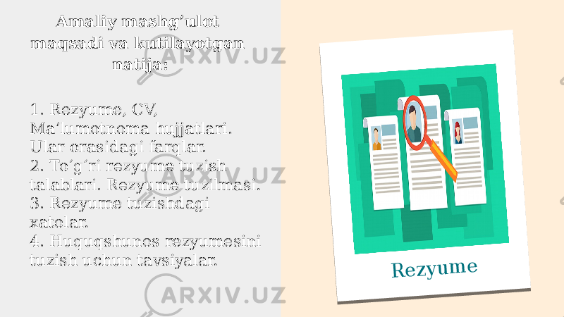 R e z y u m eАmaliy mashgʼulot maqsadi va kutilayotgan natija: 1. Rezyume, CV, Maʼlumotnoma hujjatlari. Ular orasidagi farqlar. 2. Toʻgʻri rezyume tuzish talablari. Rezyume tuzilmasi. 3. Rezyume tuzishdagi xatolar. 4. Huquqshunos rezyumesini tuzish uchun tavsiyalar. 