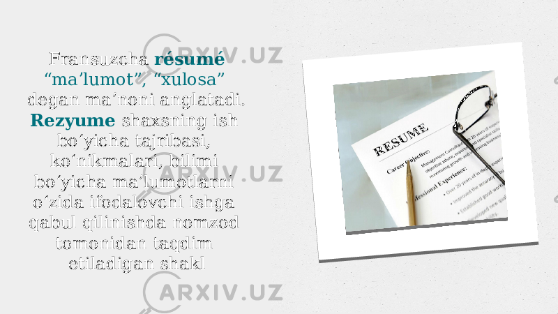 Fransuzcha résumé “ maʼlumot”, “xulosa” degan maʼnoni anglatadi. Rezyume shaxsning ish boʻyicha tajribasi, koʻnikmalari, bilimi boʻyicha maʼlumotlarni oʻzida ifodalovchi ishga qabul qilinishda nomzod tomonidan taqdim etiladigan shakl   