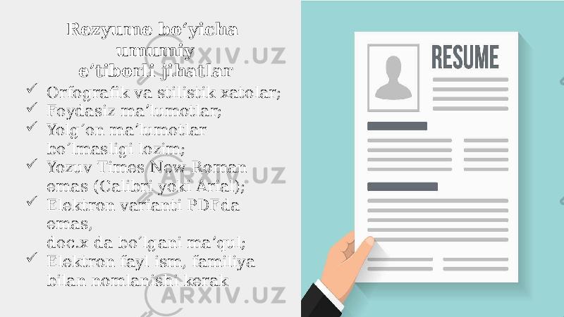 Rezyume boʻyicha umumiy eʼtiborli jihatlar  Orfografik va stilistik xatolar;  Foydasiz maʼlumotlar;  Yolgʻon maʼlumotlar boʻlmasligi lozim;  Yozuv Times New Roman emas (Calibri yoki Arial);  Elektron varianti PDFda emas, doc.x da boʻlgani maʼqul;  Elektron fayl ism, familiya bilan nomlanishi kerak 