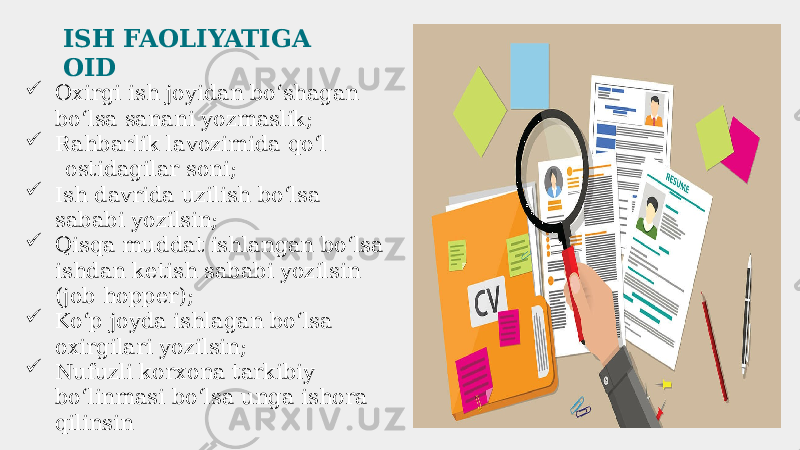  Oxirgi ish joyidan boʻshagan boʻlsa sanani yozmaslik;  Rahbarlik lavozimida qoʻl ostidagilar soni;  Ish davrida uzilish boʻlsa sababi yozilsin;  Qisqa muddat ishlangan boʻlsa ishdan ketish sababi yozilsin (job hopper);  Koʻp joyda ishlagan boʻlsa oxirgilari yozilsin;  Nufuzli korxona tarkibiy boʻlinmasi boʻlsa unga ishora qilinsin ISH FAOLIYATIGA OID 