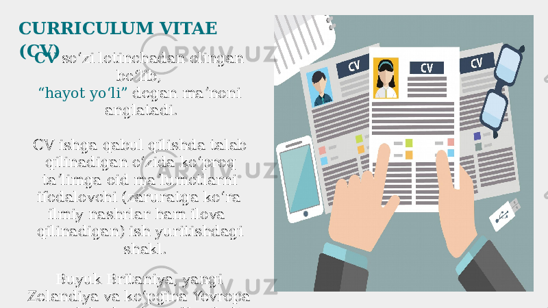 CURRICULUM VITAE (CV) CV soʻzi lotinchadan olingan boʻlib, “hayot yoʻli” degan maʼnoni anglatadi. CV ishga qabul qilishda talab qilinadigan oʻzida koʻproq taʼlimga oid maʼlumotlarni ifodalovchi (zaruratga koʻra ilmiy nashrlar ham ilova qilinadigan) ish yuritishdagi shakl. Buyuk Britaniya, yangi Zelandiya va koʻpgina Yevropa mamlakatlarida qoʻllaniladi 