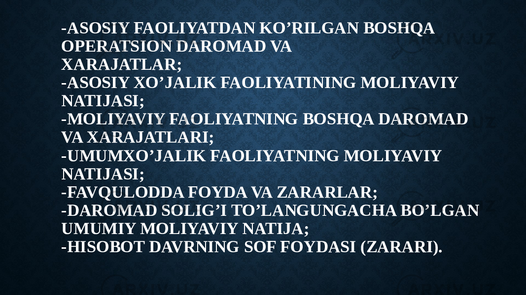 -ASOSIY FAOLIYATDAN KO’RILGAN BOSHQA OPERATSION DAROMAD VA XARAJATLAR; -ASOSIY XO’JALIK FAOLIYATINING MOLIYAVIY NATIJASI; -MOLIYAVIY FAOLIYATNING BOSHQA DAROMAD VA XARAJATLARI; -UMUMXO’JALIK FAOLIYATNING MOLIYAVIY NATIJASI; -FAVQULODDA FOYDA VA ZARARLAR; -DAROMAD SOLIG’I TO’LANGUNGACHA BO’LGAN UMUMIY MOLIYAVIY NATIJA; -HISOBOT DAVRNING SOF FOYDASI (ZARARI). 