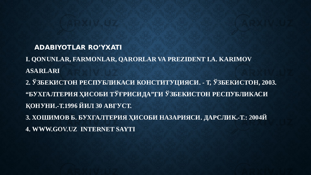 ADABIYOTLAR RO’YXATI I. QONUNLAR, FARMONLAR, QARORLAR VA PREZIDENT I.A. KARIMOV ASARLARI 2. ЎЗБЕКИСТОН РЕСПУБЛИКАСИ КОНCТИТУЦИЯСИ. - Т, ЎЗБЕКИСТОН, 2003. “БУХГАЛТЕРИЯ ҲИСОБИ ТЎҒРИСИДА”ГИ ЎЗБЕКИСТОН РЕСПУБЛИКАСИ ҚОНУНИ.-Т.1996 ЙИЛ 30 АВГУСТ. 3. ХОШИМОВ Б. БУХГАЛТЕРИЯ ҲИСОБИ НАЗАРИЯСИ. ДАРСЛИК.-Т.: 2004Й 4. WWW.GOV.UZ INTERNET SAYTI 