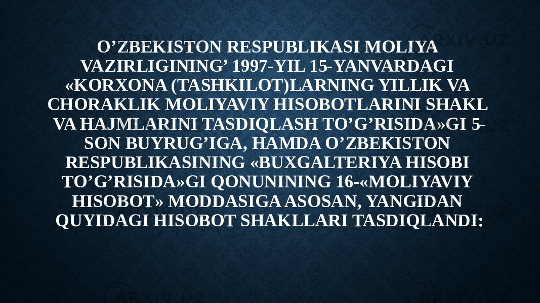 O’ZBEKISTON RESPUBLIKASI MOLIYA VAZIRLIGINING’ 1997-YIL 15-YANVARDAGI «KORXONA (TASHKILOT)LARNING YILLIK VA CHORAKLIK MOLIYAVIY HISOBOTLARINI SHAKL VA HAJMLARINI TASDIQLASH TO’G’RISIDA»GI 5- SON BUYRUG’IGA, HAMDA O’ZBEKISTON RESPUBLIKASINING «BUXGALTERIYA HISOBI TO’G’RISIDA»GI QONUNINING 16-«MOLIYAVIY HISOBOT» MODDASIGA ASOSAN, YANGIDAN QUYIDAGI HISOBOT SHAKLLARI TASDIQLANDI: 