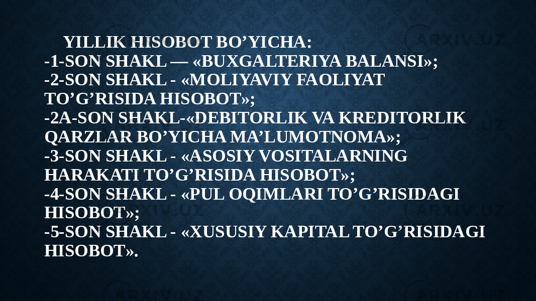 YILLIK HISOBOT BO’YICHA: -1-SON SHAKL — «BUXGALTERIYA BALANSI»; -2-SON SHAKL - «MOLIYAVIY FAOLIYAT TO’G’RISIDA HISOBOT»; -2A-SON SHAKL-«DEBITORLIK VA KREDITORLIK QARZLAR BO’YICHA MA’LUMOTNOMA»; -3-SON SHAKL - «ASOSIY VOSITALARNING HARAKATI TO’G’RISIDA HISOBOT»; -4-SON SHAKL - «PUL OQIMLARI TO’G’RISIDAGI HISOBOT»; -5-SON SHAKL - «ХUSUSIY KAPITAL TO’G’RISIDAGI HISOBOT». 