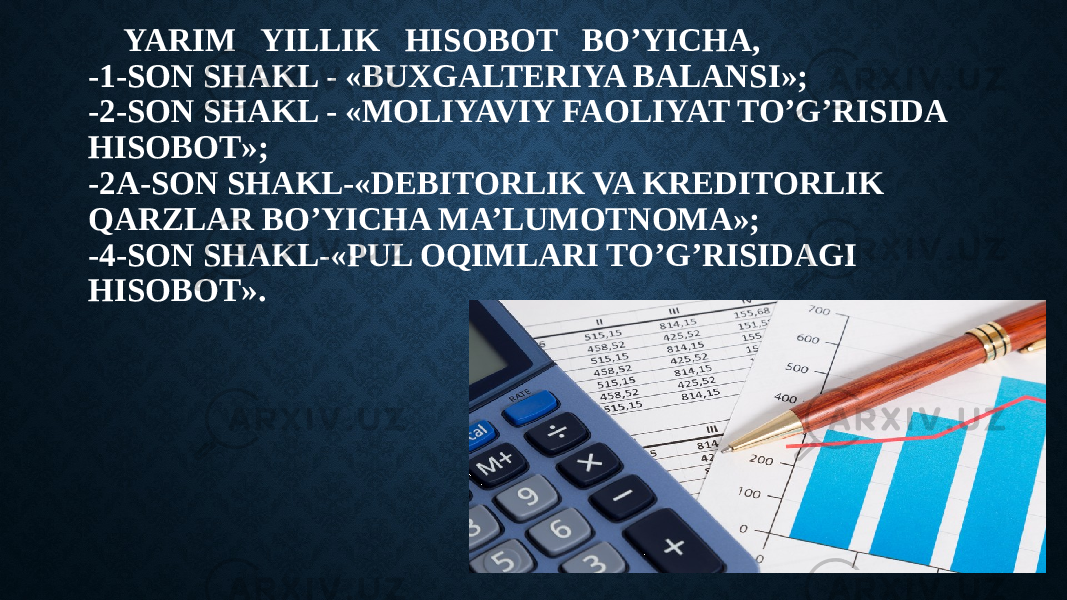 YARIM YILLIK HISOBOT BO’YICHA, -1-SON SHAKL - «BUXGALTERIYA BALANSI»; -2-SON SHAKL - «MOLIYAVIY FAOLIYAT TO’G’RISIDA HISOBOT»; -2A-SON SHAKL-«DEBITORLIK VA KREDITORLIK QARZLAR BO’YICHA MA’LUMOTNOMA»; -4-SON SHAKL-«PUL OQIMLARI TO’G’RISIDAGI HISOBOT». 