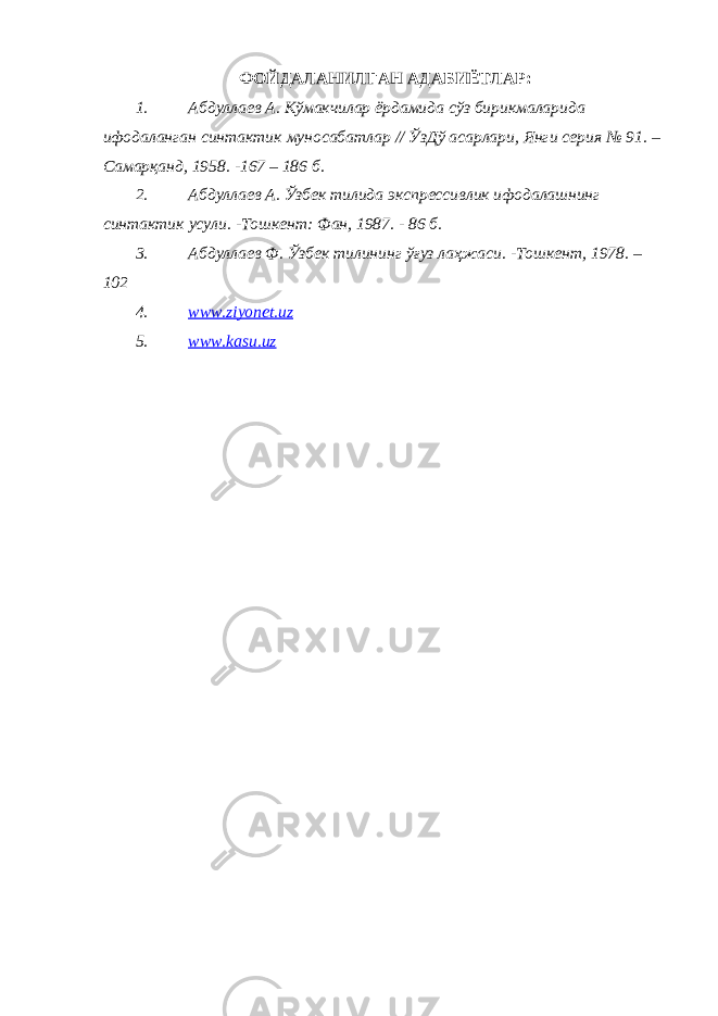 ФОЙДАЛАНИЛГАН АДАБИЁТЛАР: 1. Абдуллаев А . Кўмакчилар ёрдамида сўз бирикмаларида ифодаланган синтактик муносабатлар // ЎзДў асарлари , Янги серия № 91. – Самарқанд , 1958. -167 – 186 б . 2. Абдуллаев А. Ўзбек тилида экспрессивлик ифодалашнинг синтактик усули. -Тошкент: Фан, 1987. - 86 б. 3. Абдуллаев Ф. Ўзбек тилининг ўғуз лаҳжаси. -Тошкент, 1978. – 102 4. www.ziyonet.uz 5. www.kasu.uz 