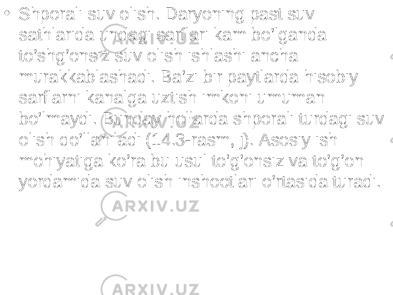 • Shporali suv olish. Daryoning past suv sathlarida undagi sarflari kam bo’lganda to’shg’onsiz suv olish ishlashi ancha murakkablashadi. Ba’zi bir paytlarda hisobiy sarflarni kanalga uztish imkoni umuman bo’lmaydi. Bunday hollarda shporali turdagi suv olish qo’llaniladi (14.3-rasm, j). Asosiy ish mohiyatiga ko’ra bu usul to’g’onsiz va to’g’on yordamida suv olish inshootlari o’rtasida turadi. 