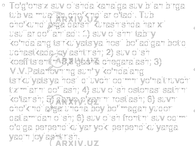 • To’g’onsiz suv olishda kanalga suv bilan birga tub va muallaq cho’kindilar o’tadi. Tub cho’kundilarga qarshi kurashishda har xil usullar qo’llaniladi: 1) suv olishni tabiiy ko’ndalang tsirkulyatsiya hosil bo’ladigan botiq uchastkada joylashtirish; 2) suv olish koeffitsientini 0,2 gacha chegaralash; 3) M.V.Patanovning sun’iy ko’ndalang tsirkulyatsiya hosil qiluvchi oqimni yo’naltiruvchi tizimlarini qo’llash; 4) suv olish ostonasi sathini ko’tarish; 5) daryo o’zanini rostlash; 6) suvni cho’kindilarga uncha boy bo’lmagan yuqori qatlamidan olish; 6) suv olish frontini suv oqimi o’qiga perpendikulyar yoki perpendikulyarga yaqin joylashtirish. 