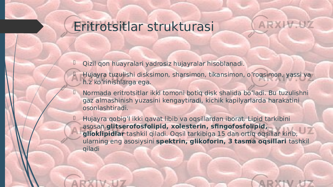 Eritrotsitlar strukturasi  Qizil qon huayralari yadrosiz hujayralar hisoblanadi.  Hujayra tuzulishi disksimon, sharsimon, tikansimon, o’roqsimon, yassi va h.z ko’rinishlarga ega.  Normada eritrotsitlar ikki tomoni botiq disk shalida bo’ladi. Bu tuzulishni gaz almashinish yuzasini kengaytiradi, kichik kapilyarlarda harakatini osonlashtiradi.  Hujayra qobig’I ikki qavat libib va oqsillardan iborat. Lipid tarkibini asosan glitserofosfolipid, xolesterin, sfingofosfolipid, glioklipidlar tashkil qiladi. Oqsil tarkibiga 15 dan ortiq oqsillar kirib, ularning eng asosiysini spektrin, glikoforin, 3 tasma oqsillari tashkil qiladi 