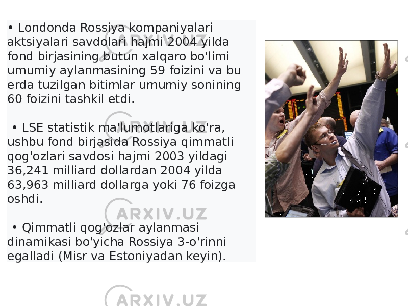 • Londonda Rossiya kompaniyalari aktsiyalari savdolari hajmi 2004 yilda fond birjasining butun xalqaro bo&#39;limi umumiy aylanmasining 59 foizini va bu erda tuzilgan bitimlar umumiy sonining 60 foizini tashkil etdi. • LSE statistik ma&#39;lumotlariga ko&#39;ra, ushbu fond birjasida Rossiya qimmatli qog&#39;ozlari savdosi hajmi 2003 yildagi 36,241 milliard dollardan 2004 yilda 63,963 milliard dollarga yoki 76 foizga oshdi. • Qimmatli qog&#39;ozlar aylanmasi dinamikasi bo&#39;yicha Rossiya 3-o&#39;rinni egalladi (Misr va Estoniyadan keyin). 