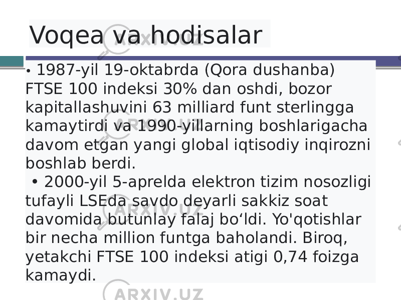  Voqea va hodisalar • 1987-yil 19-oktabrda (Qora dushanba) FTSE 100 indeksi 30% dan oshdi, bozor kapitallashuvini 63 milliard funt sterlingga kamaytirdi va 1990-yillarning boshlarigacha davom etgan yangi global iqtisodiy inqirozni boshlab berdi. • 2000-yil 5-aprelda elektron tizim nosozligi tufayli LSEda savdo deyarli sakkiz soat davomida butunlay falaj bo‘ldi. Yo&#39;qotishlar bir necha million funtga baholandi. Biroq, yetakchi FTSE 100 indeksi atigi 0,74 foizga kamaydi. 