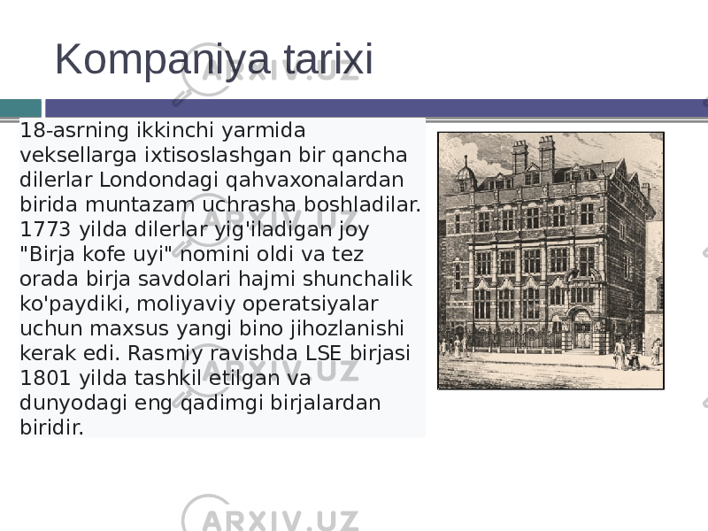 Kompaniya tarixi 18-asrning ikkinchi yarmida veksellarga ixtisoslashgan bir qancha dilerlar Londondagi qahvaxonalardan birida muntazam uchrasha boshladilar. 1773 yilda dilerlar yig&#39;iladigan joy &#34;Birja kofe uyi&#34; nomini oldi va tez orada birja savdolari hajmi shunchalik ko&#39;paydiki, moliyaviy operatsiyalar uchun maxsus yangi bino jihozlanishi kerak edi. Rasmiy ravishda LSE birjasi 1801 yilda tashkil etilgan va dunyodagi eng qadimgi birjalardan biridir. 