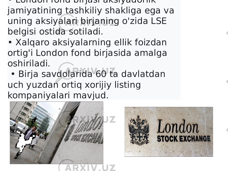 • London fond birjasi aksiyadorlik jamiyatining tashkiliy shakliga ega va uning aksiyalari birjaning o&#39;zida LSE belgisi ostida sotiladi. • Xalqaro aksiyalarning ellik foizdan ortig&#39;i London fond birjasida amalga oshiriladi. • Birja savdolarida 60 ta davlatdan uch yuzdan ortiq xorijiy listing kompaniyalari mavjud. 