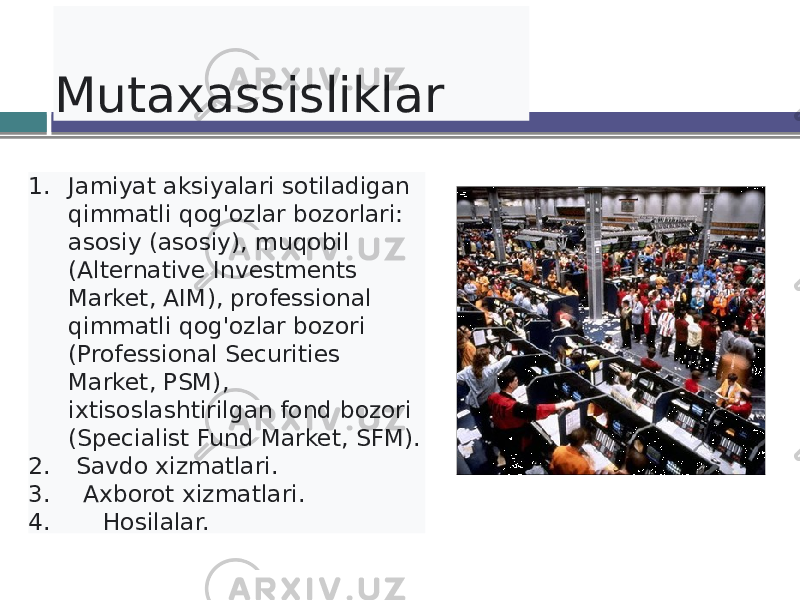  Mutaxassisliklar 1. Jamiyat aksiyalari sotiladigan qimmatli qog&#39;ozlar bozorlari: asosiy (asosiy), muqobil (Alternative Investments Market, AIM), professional qimmatli qog&#39;ozlar bozori (Professional Securities Market, PSM), ixtisoslashtirilgan fond bozori (Specialist Fund Market, SFM). 2. Savdo xizmatlari. 3. Axborot xizmatlari. 4. Hosilalar. 