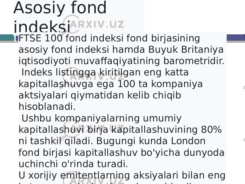 Asosiy fond indeksi FTSE 100 fond indeksi fond birjasining asosiy fond indeksi hamda Buyuk Britaniya iqtisodiyoti muvaffaqiyatining barometridir. Indeks listingga kiritilgan eng katta kapitallashuvga ega 100 ta kompaniya aktsiyalari qiymatidan kelib chiqib hisoblanadi. Ushbu kompaniyalarning umumiy kapitallashuvi birja kapitallashuvining 80% ni tashkil qiladi. Bugungi kunda London fond birjasi kapitallashuv bo&#39;yicha dunyoda uchinchi o&#39;rinda turadi. U xorijiy emitentlarning aksiyalari bilan eng ko&#39;p operatsiyalarni amalga oshiradi. 