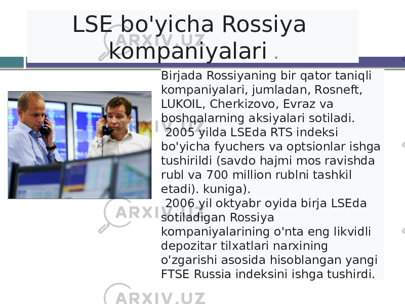 LSE bo&#39;yicha Rossiya kompaniyalari v Birjada Rossiyaning bir qator taniqli kompaniyalari, jumladan, Rosneft, LUKOIL, Cherkizovo, Evraz va boshqalarning aksiyalari sotiladi. 2005 yilda LSEda RTS indeksi bo&#39;yicha fyuchers va optsionlar ishga tushirildi (savdo hajmi mos ravishda rubl va 700 million rublni tashkil etadi). kuniga). 2006 yil oktyabr oyida birja LSEda sotiladigan Rossiya kompaniyalarining o&#39;nta eng likvidli depozitar tilxatlari narxining o&#39;zgarishi asosida hisoblangan yangi FTSE Russia indeksini ishga tushirdi. 