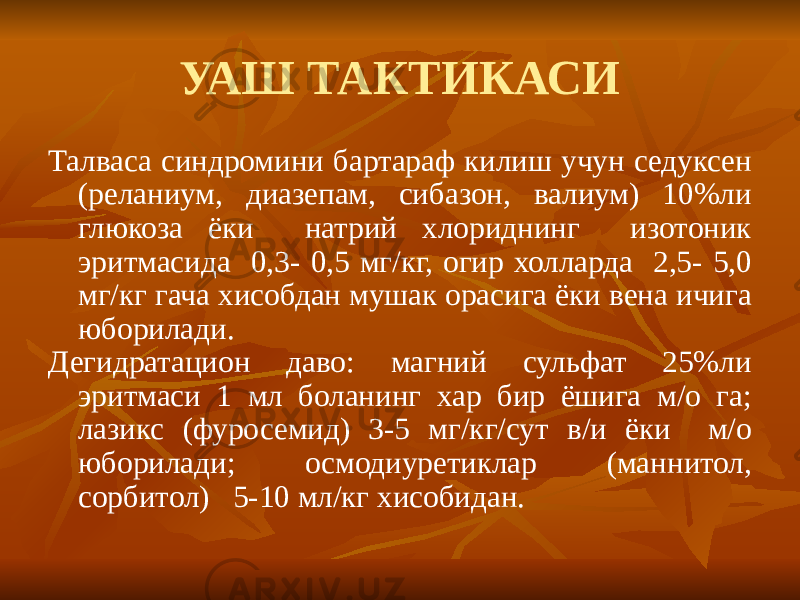 УАШ ТАКТИКАСИ Талваса синдромини бартараф килиш учун седуксен (реланиум, диазепам, сибазон, валиум) 10%ли глюкоза ёки натрий хлориднинг изотоник эритмасида 0,3- 0,5 мг/кг, огир холларда 2,5- 5,0 мг/кг гача хисобдан мушак орасига ёки вена ичига юборилади. Дегидратацион даво: магний сульфат 25%ли эритмаси 1 мл боланинг хар бир ёшига м/о га; лазикс (фуросемид) 3-5 мг/кг/сут в/и ёки м/о юборилади; осмодиуретиклар (маннитол, сорбитол) 5-10 мл/кг хисобидан. 