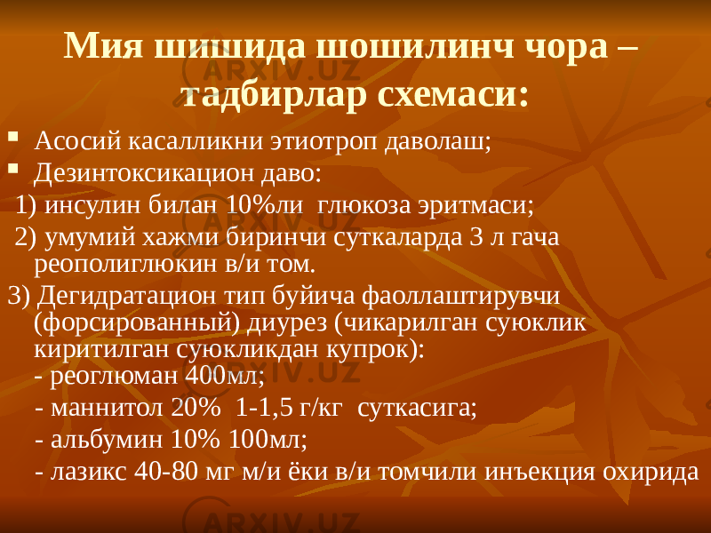 Мия шишида шошилинч чора – тадбирлар схемаси:  Асосий касалликни этиотроп даволаш;  Дезинтоксикацион даво: 1) инсулин билан 10%ли глюкоза эритмаси; 2) умумий хажми биринчи суткаларда 3 л гача реополиглюкин в/и том. 3) Дегидратацион тип буйича фаоллаштирувчи (форсированный) диурез (чикарилган суюклик киритилган суюкликдан купрок): - реоглюман 400мл; - маннитол 20% 1-1,5 г/кг суткасига; - альбумин 10% 100мл; - лазикс 40-80 мг м/и ёки в/и томчили инъекция охирида 