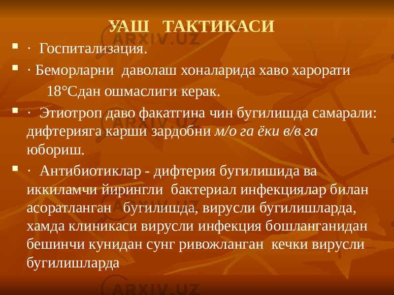 УАШ ТАКТИКАСИ  · Госпитализация.  · Беморларни даволаш хоналарида хаво харорати 18°Сдан ошмаслиги керак.  · Этиотроп даво факатгина чин бугилишда самарали: дифтерияга карши зардобни м/о га ёки в/в га юбориш .  · Антибиотиклар - дифтерия бугилишида ва иккиламчи йирингли бактериал инфекциялар билан асоратланган бугилишда, вирусли бугилишларда, хамда клиникаси вирусли инфекция бошланганидан бешинчи кунидан сунг ривожланган кечки вирусли бугилишларда 