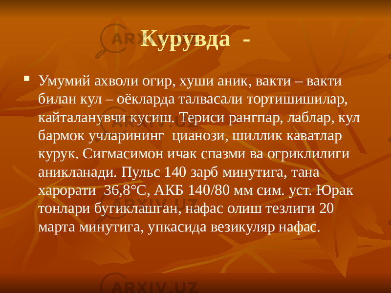 Курувда -  Умумий ахволи огир, хуши аник, вакти – вакти билан кул – оёкларда талвасали тортишишилар, кайталанувчи кусиш. Териси рангпар, лаблар, кул бармок учларининг цианози, шиллик каватлар курук. Сигмасимон ичак спазми ва огриклилиги аникланади. Пульс 140 зарб минутига, тана харорати 36,8 °С, АКБ 140/80 мм сим. уст. Юрак тонлари бугиклашган, нафас олиш тезлиги 20 марта минутига, упкасида везикуляр нафас. 