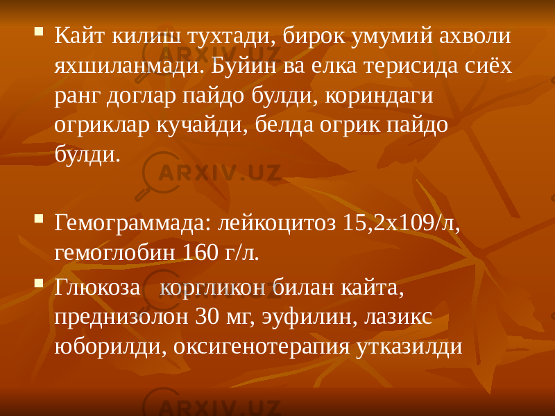  Кайт килиш тухтади, бирок умумий ахволи яхшиланмади. Буйин ва елка терисида сиёх ранг доглар пайдо булди, кориндаги огриклар кучайди, белда огрик пайдо булди.  Гемограммада: лейкоцитоз 15,2х109/л, гемоглобин 160 г/л.  Глюкоза коргликон билан кайта, преднизолон 30 мг, эуфилин, лазикс юборилди, оксигенотерапия утказилди 