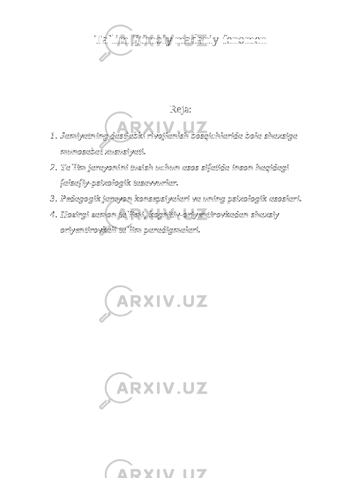 Ta`lim ijtimoiy madaniy fenomen Reja: 1. Jamiyatning dastlabki rivojlanish bosqichlarida bola shaxsiga munosabat xususiyati. 2. Ta`lim jarayonini tuzish uchun asos sifatida inson haqidagi falsafiy-psixologik tasavvurlar. 3. Pedagogik jarayon konsepsiyalari va uning psixologik asoslari. 4. Hozirgi zamon ta`limi, kognitiv-oriyentirovkadan shaxsiy oriyentirovkali ta`lim paradigmalari. 