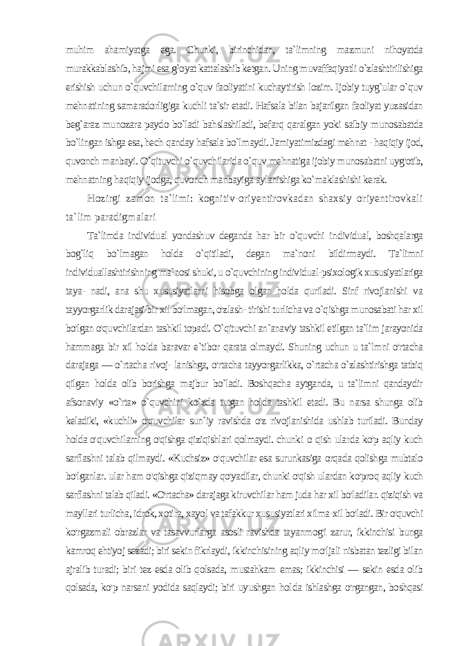 muhim ahamiyatga ega. Chunki, birinchidan, ta`limning mazmuni nihoyatda murakkablashib, hajmi esa g`oyat kattalashib ketgan. Uning muvaffaqiyatli o`zlashtirilishiga erishish uchun o`quvchilarning o`quv faoliyatini kuchaytirish lozim. Ijobiy tuyg`ular o`quv mehnatining samaradorligiga kuchli ta`sir etadi. Hafsala bilan bajarilgan faoliyat yuzasidan beg`araz munozara paydo bo`ladi bahslashiladi, befarq qaralgan yoki salbiy munosabatda bo`lingan ishga esa, hech qanday hafsala bo`lmaydi. Jamiyatimizdagi mehnat - haqiqiy ijod, quvonch manbayi. O`qituvchi o`quvchilarida o`quv mehnatiga ijobiy munosabatni uyg&#39;otib, mehnatning ha qiqiy ijodga, quvonch manbayiga aylanishiga ko`maklashishi kerak. Hozirgi zamon ta`limi: kognitiv-oriyentirovkadan shaxsiy oriyentirovkali ta`lim paradigmalari Ta`limda individual yondashuv deganda har bir o`quvchi in dividual, boshqalarga bog`liq bo`lmagan holda o`qitiladi, degan ma`noni bildirmaydi. Ta`limni individuallashtirishning ma`nosi shuki, u o`quvchining individual-psixologik xususiyatlariga taya- nadi, ana shu xususiyatlarni hisobga olgan holda quriladi. Sinf rivojlanishi va tayyorgarlik darajasi bir xil bo&#39;lmagan, o&#39;zlash- tirishi turlicha va o`qishga munosabati har xil bo&#39;lgan o&#39;quvchilardan tashkil topadi. O`qituvchi an`anaviy tashkil etilgan ta`lim jarayonida hammaga bir xil holda baravar e`tibor qarata olmaydi. Shuning uchun u ta`lmni o&#39;rtacha darajaga — o`rtacha rivoj- lanishga, o&#39;rtacha tayyorgarlikka, o`rtacha o`zlashtirishga tatbiq qilgan holda olib borishga majbur bo`ladi. Boshqacha aytganda, u ta`limni qandaydir afsonaviy «o`rta» o`quvchini ko`zda tutgan hol da tashkil etadi. Bu narsa shunga olib keladiki, «kuchli» o&#39;quvchilar sun`iy ravishda o&#39;z rivojlanishida ushlab turiladi. Bunday holda o&#39;quvchilarning o&#39;qishga qiziqishlari qolmaydi. chunki о qish ular da ko&#39;p aqliy kuch sarflashni talab qilmaydi. «Kuchsiz» o&#39;quvchilar esa surunkasiga orqada qolishga mubtalo bo&#39;lganlar. ular ham o&#39;qishga qiziqmay qo&#39;yadilar, chunki o&#39;qish ulardan ko&#39;proq aqliy kuch sarflashni talab qiladi. «O&#39;rtacha» darajaga kiruvchilar ham juda har xil bo&#39;ladilar. qiziqish va mayllari turlicha, idrok, xoti ra, xayol va tafakkur xususiyatlari xilma-xil bo&#39;ladi. Bir o&#39;quvchi ko&#39;rgazmali obrazlar va tasavvurlarga asosli ravishda tayanmog&#39;i zarur, ikkinchisi bunga kamroq ehtiyoj sezadi; biri sekin fikrlaydi, ikkinchisining aqliy mo&#39;ljali nisbatan tezligi bilan ajralib turadi; bi ri tez esda olib qolsada, mustahkam emas; ikkinchisi — sekin esda olib qolsada, ko&#39;p narsani yodida saqlaydi; biri uyushgan hol da ishlashga o&#39;rgangan, boshqasi 