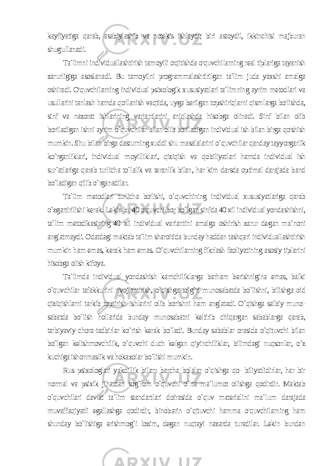 kayfiyatiga qarab, asabiylashib va notekis ishlaydi; biri astoydil, ikkinchisi majburan shug&#39;ullanadi. Ta`limni individuallashtirish tamoyili o&#39;qitishda o&#39;quvchi larning real tiplariga tayanish zarurligiga asoslanadi. Bu tamoyilni programmalashtirilgan ta`lim juda yaxshi amalga oshiradi. O&#39;quvchilarning individual psixologik xususiyatlari ta`limning ayrim metodlari va usullarini tanlash hamda qo&#39;llanish vaqtida, uyga berilgan topshiriqlarni qismlarga bo&#39;lishda, sinf va nazorat ishlarining variantlarini aniqlashda hisobga olinadi. Sinf bilan olib boriladigan ishni ayrim o`quvchilar bilan olib boriladigan individual ish bilan birga qo&#39;shish mumkin. Shu bi lan birga dasturning xuddi shu masalalarini o`quvchilar qanday tayyorgarlik ko`rganliklari, individual moyilliklari, qiziqish va qo biliyatlari hamda individual ish sur`atlariga qarab turlicha to`lalik va teranlik bilan, har kim darsda optimal darajada band bo`ladigan qilib o`rganadilar. Ta`lim metodlari turlicha bo&#39;lishi, o`quvchining individual xususiyatlariga qarab o`zgartirilishi kerak. Lekin bu 40 o&#39;quvchi bor bo`lgan sinfda 40 xil individual yondashishni, ta`lim metodikasining 40 xil individual variantini amalga oshirish zarur de gan ma`noni anglatmaydi. Odatdagi maktab ta`lim sharoitida bunday haddan tashqari individuallashtirish mumkin ham emas, kerak ham emas. O`quvchilarning fikrlash faoliyatining asosiy tiplarini hisobga olish kifoya. Ta`limda individual yondashish kamchiliklarga barham berishnigina emas, balki o`quvchilar tafakkurini rivojlantirish, o`qishga to`g`ri munosabatda bo`lishni, bilishga oid qiziqishlarni tarkib toptirish ishlarini olib borishni ham anglatadi. O`qishga salbiy muno - sabatda bo`lish hollarida bunday munosabatni keltirib chiqargan sabablarga qarab, tarbiyaviy chora-tadbirlar ko`rish kerak bo`ladi. Bunday sabablar orasida o`qituvchi bilan bo`lgan kelishmovchilik, o`quvchi duch kelgan qiyinchiliklar, bilimdagi nuqsonlar, o`z kuchiga ishonmaslik va hokazolar bo`lishi mumkin. Rus psixologlari yakdillik bilan: barcha bolalar o`qishga qo- biliyatlidirlar, har bir normal va psixik jihatdan sog`lom o`quvchi o`rta ma`lumot olishga qodirdir. Maktab o`quvchilari davlat ta`lim standartlari doirasida o`quv materialini ma`lum darajada muvaffaqiyatli egallashga qodirdir, binobarin o`qituvchi hamma o&#39;quvchilarning ham shunday bo`lishiga erishmog`i lozim, degan nuqtayi nazarda turadilar. Lekin bundan 