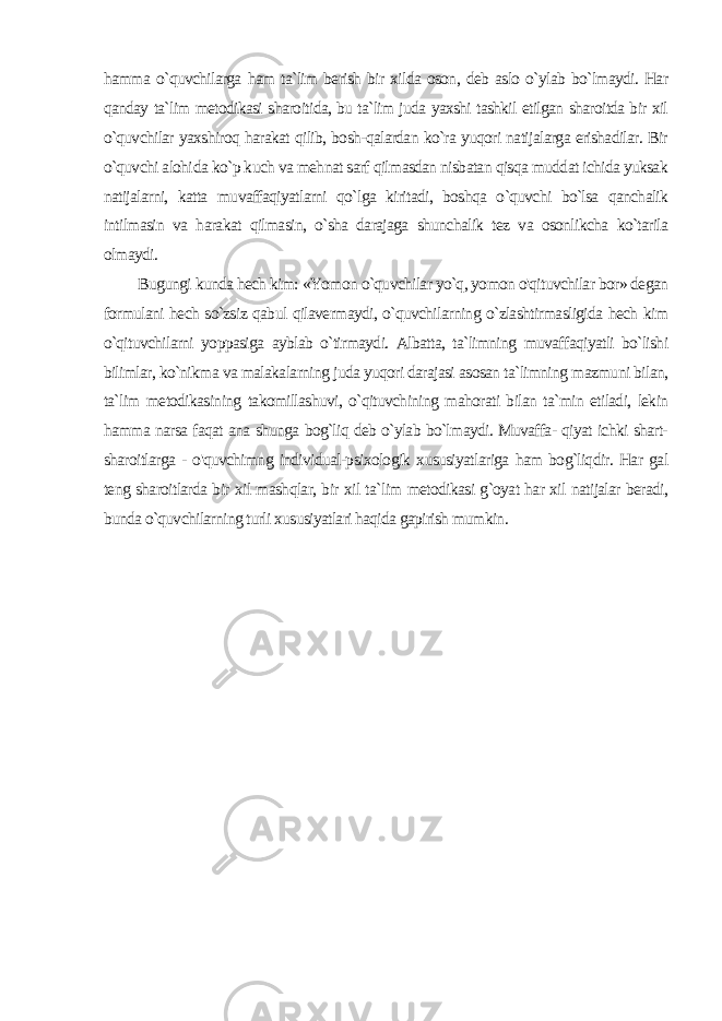 hamma o`quvchilarga ham ta`lim berish bir xilda oson, deb aslo o`ylab bo`lmaydi. Har qanday ta`lim metodikasi sharoitida, bu ta`lim juda yaxshi tashkil etilgan sharoitda bir xil o`quvchilar yaxshiroq harakat qilib, bosh-qalardan ko`ra yuqori natijalarga erishadilar. Bir o`quvchi alohi da ko`p kuch va mehnat sarf qilmasdan nisbatan qisqa muddat ichida yuksak natijalarni, katta muvaffaqiyatlarni qo`lga kiritadi, boshqa o`quvchi bo`lsa qanchalik intilmasin va harakat qilmasin, o`sha darajaga shunchalik tez va osonlikcha ko`tarila olmaydi. Bugungi kunda hech kim: «Yomon o`quvchilar yo`q, yomon o&#39;qituvchilar bor» degan formulani hech so`zsiz qabul qilavermaydi, o`quvchilarning o`zlashtirmasligida hech kim o`qituvchilarni yoppasiga ayblab o`tirmaydi. Albatta, ta`limning muvaffaqiyatli bo`lishi bilimlar, ko`nikma va malakalarning juda yuqori darajasi asosan ta`limning mazmuni bilan, ta`lim metodikasining takomillashuvi, o`qituvchining mahorati bilan ta`min etiladi, lekin hamma narsa faqat ana shunga bog`liq deb o`ylab bo`lmaydi. Muvaffa- qiyat ichki shart- sharoitlarga - o&#39;quvchimng individual-psixologik xususiyatlariga ham bog`liqdir. Har gal teng sharoitlarda bir xil mashqlar, bir xil ta`lim metodikasi g`oyat har xil natijalar beradi, bunda o`quvchilarning turli xususiyatlari haqida gapirish mumkin. 