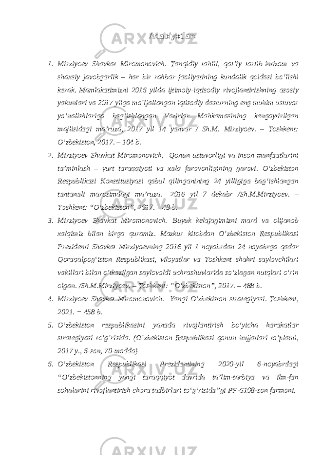 Adabiyotlar : 1. Mirziyoev Shavkat Miromonovich. Tanqidiy tahlil, qat’iy tartib-intizom va shaxsiy javobgarlik – har bir rahbar faoliyatining kundalik qoidasi bo‘lishi kerak.   Mamlakatimizni 2016 yilda ijtimoiy-iqtisodiy rivojlantirishning asosiy yakunlari va 2017 yilga mo‘ljallangan iqtisodiy dasturning eng muhim ustuvor yo‘nalishlariga bag‘ishlangan Vazirlar Mahkamasining kengaytirilgan majlisidagi ma’ruza, 2017 yil 14 yanvar / Sh.M. Mirziyoev. – Toshkent: O‘zbekiston, 2017. – 104 b.               2. Mirziyoev Shavkat Miromonovich.   Qonun ustuvorligi va inson manfaatlarini ta’minlash – yurt taraqqiyoti va xalq farovonligining garovi. O‘zbekiston Respublikasi Konstitusiyasi qabul qilinganining 24 yilligiga bag‘ishlangan tantanali marosimdagi ma’ruza.   2016 yil 7 dekabr /Sh.M.Mirziyoev. – Toshkent: “O‘zbekiston”, 2017. – 48 b. 3. Mirziyoev Shavkat Miromonovich.     Buyuk kelajagimizni mard va olijanob xalqimiz bilan birga quramiz. Mazkur kitobdan O‘zbekiston Respublikasi Prezidenti Shavkat Mirziyoevning 2016 yil 1 noyabrdan 24 noyabrga qadar Qoraqalpog‘iston Respublikasi, viloyatlar va Toshkent shahri saylovchilari vakillari bilan o‘tkazilgan saylovoldi uchrashuvlarida so‘zlagan nutqlari o‘rin olgan. /Sh.M.Mirziyoev. – Toshkent: “O‘zbekiston”, 2017. – 488 b. 4. Mirziyoev Shavkat Miromonovich.   Yangi O‘zbekiston strategiyasi.-Toshkent, 2021. − 458 b. 5. O‘zbekiston respublikasini yanada rivojlantirish bo‘yicha harakatlar strategiyasi to‘g‘risida. (O‘zbekiston Respublikasi qonun hujjatlari to‘plami, 2017 y., 6-son, 70-modda) 6. O‘zbekiston Respublikasi Prezidentining 2020-yil 6-noyabrdagi “O‘zbekistonning yangi taraqqiyot davrida ta’lim-tarbiya va ilm-fan sohalarini rivojlantirish chora tadbirlari to‘g‘risida”gi PF-6108-son farmoni. 