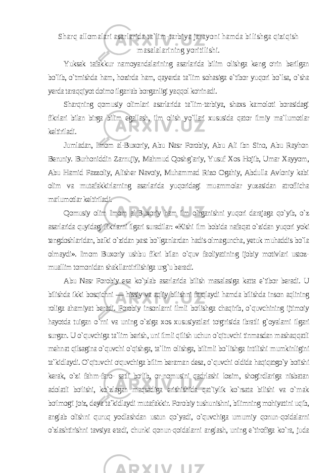 Sharq allomalari asarlarida ta`lim-tarbiya jarayoni hamda bi lishga qiziqish masalalarining yoritilishi. Yuksak tafakkur namoyandalarining asarlarida bilim olishga keng o&#39;rin berilgan bo`lib, o`tmishda ham, hozirda ham, qayerda ta`lim sohasiga e`tibor yuqori bo`lsa, o`sha yerda taraqqiyot doimo ilgan&#39;ab borganligi yaqqol ko&#39;rinadi. Sharqning qomusiy olimlari asarlarida ta`lim-tarbiya, shaxs kamoloti borasidagi fikrlari bilan birga bilim egallash, ilm olish yo`llari xususida qator ilmiy ma`lumotlar keltiriladi. Jumladan, Imom al-Buxoriy, Abu Nasr Forobiy, Abu Ali ibn Sino, Abu Rayhon Beruniy. Burhoniddin Zarnujiy, Mahmud Qoshg`ariy, Yusuf Xos Hojib, Umar Xayyom, Abu Hamid Fazzoliy, Alisher Navoiy, Muhammad Rizo Ogahiy, Abdulla Avloniy kabi olim va mutafakkirlarning asarlarida yuqoridagi muammolar yuzasidan atroflicha ma&#39;lumotlar keltiriladi. Qomusiy olim Imom al-Buxoriy ham ilm o`rganishni yuqori darajaga qo`yib, o`z asarlarida quyidagi fikrlarni ilgari suradilar: «Kishi ilm bobida nafaqat o`zidan yuqori yoki tengdoshlaridan, balki o`zidan past bo`lganlardan hadis olmaguncha, yetuk muhaddis bo`la olmaydi». Imom Buxoriy ushbu fikri bilan o`quv faoliyatining ijobiy motivlari ustoz- muallim tomonidan shakllantirilishiga urg`u beradi. Abu Nasr Forobiy esa ko`plab asarlarida bilish masalasiga katta e`tibor beradi. U bilishda ikki bosqichni — hissiy va aqliy bilish ni farqlaydi hamda bilishda inson aqlining roliga ahamiyat beradi. Forobiy insonlarni ilmli bo&#39;lishga chaqirib, o`quvchining ijtimoiy hayotda tuigan o`rni va uning o`ziga xos xususiyatlari to&#39;g&#39;risida ibratli g`oyalarni ilgari surgan. U o`quvchiga ta`lim berish, uni ilmli qilish uchun o`qituvchi tinmasdan mashaqqatli mehnat qilsagina o`quvchi o`qishga, ta`lim olishga, bilimli bo`lishga intilishi mumkinligini ta`kidlaydi. O`qituvchi o&#39;quvchiga bilim beraman desa, o`quvchi oldida haqiqatgo`y boiishi kerak, o`zi fahm-faro- satli bo&#39;lib, or-nomusini qadrlashi lozim, shogirdlariga nisbatan adolatli bo&#39;lishi, ko`zlagan maqsadiga erishishida qat`iylik ko`rsata bilishi va o`rnak bo&#39;lmog&#39;i joiz, deya ta`kidlaydi mutafakkir. Foro biy tushunishni, bilimning mohiyatini uqib, anglab olishni quruq yodlashdan ustun qo`yadi, o`quvchiga umumiy qonun-qoidalarni o`zlashtirishni tavsiya etadi, chunki qonun-qoidalarni anglash, uning e`tirofiga ko`ra, juda 