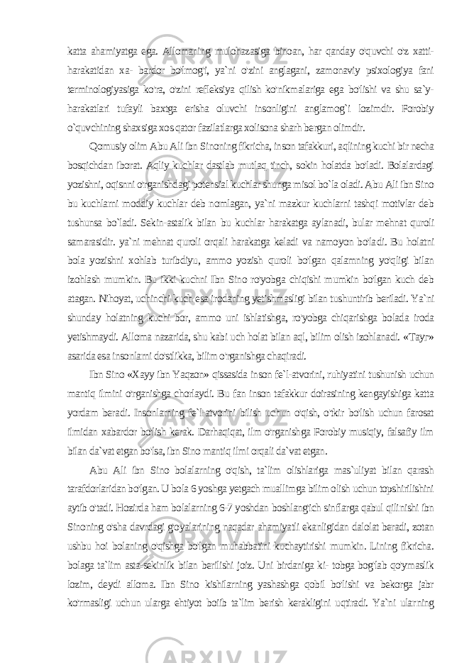 katta ahamiyatga ega. Allomaning mulohazasiga binoan, har qanday o&#39;quvchi o&#39;z xatti- harakatidan xa- bardor bo&#39;lmog&#39;i, ya`ni o&#39;zini anglagani, zamonaviy psixologiya fani terminologiyasiga ko&#39;ra, o&#39;zini refleksiya qilish ko&#39;nikmalariga ega bo&#39;lishi va shu sa`y- harakatlari tufayli baxtga erisha oluvchi insonligini anglamog`i lozimdir. Forobiy o`quvchining shaxsiga xos qator fazilatlarga xolisona sharh bergan olimdir. Qomusiy olim Abu Ali ibn Sinoning fikricha, inson tafakkuri, aqlining kuchi bir necha bosqichdan iborat. Aqliy kuchlar dastlab mutlaq tinch, sokin holatda bo&#39;ladi. Bolalardagi yozishni, oqisnni o&#39;rganishdagi potensial kuchlar shunga misol bo`la oladi. Abu Ali ibn Sino bu kuchlarni moddiy kuchlar deb nomlagan, ya`ni mazkur kuchlarni tashqi motivlar deb tushunsa bo`ladi. Sekin-astalik bilan bu kuchlar harakatga aylanadi, bular mehnat quroli samarasidir. ya`ni mehnat quroli orqali harakatga keladi va namoyon bo&#39;la di. Bu holatni bola yozishni xohlab turibdiyu, ammo yozish quroli bo&#39;lgan qalamning yo&#39;qligi bilan izohlash mumkin. Bu ikki kuchni Ibn Sino ro&#39;yobga chiqishi mumkin bo&#39;lgan kuch deb atagan. Nihoyat, uchinchi kuch esa irodaning yetishmasligi bilan tushuntirib beriladi. Ya`ni shunday holatning kuchi bor, ammo uni ishlatishga, ro&#39;yobga chiqarishga bolada iroda yetishmaydi. Alloma nazarida, shu kabi uch holat bilan aql, bilim olish izohlanadi. « Тауг » asarida esa insonlarni do&#39;stlikka, bilim o&#39;rganishga chaqiradi. Ibn Sino «Xayy ibn Yaqzon» qissasida inson fe`l-atvorini, ruhiyatini tushunish uchun mantiq ilmini o&#39;rganishga chorlaydi. Bu fan inson tafakkur doirasining kengayishiga katta yordam bera di. Insonlarning fe`l-atvorini bilish uchun o&#39;qish, o&#39;tkir bo&#39;lish uchun farosat ilmidan xabardor bo&#39;lish kerak. Darhaqiqat, ilm o&#39;rganishga Forobiy musiqiy, falsafiy ilm bilan da`vat etgan bo&#39;lsa, ibn Sino mantiq ilmi orqali da`vat etgan. Abu Ali ibn Sino bolalarning o&#39;qish, ta`lim olishlariga mas`uliyat bilan qarash tarafdorlaridan bo&#39;lgan. U bola 6 yoshga yetgach muallimga bilim olish uchun topshirilishini aytib o&#39;tadi. Hozirda ham bolalarning 6-7 yoshdan boshlang&#39;ich sinflarga qabul qili nishi ibn Sinoning o&#39;sha davrdagi g&#39;oyalarining naqadar ahamiyatli ekanligidan dalolat beradi, zotan ushbu hoi bolaning o&#39;qishga bo&#39;lgan muhabbatini kuchaytirishi mumkin. Lining fikricha. bolaga ta`lim asta-sekinlik bilan berilishi joiz. Uni birdaniga ki- tobga bog&#39;lab qo&#39;ymaslik lozim, deydi alloma. Ibn Sino kishilarning yashashga qobil bo&#39;lishi va bekorga jabr ko&#39;rmasligi uchun ularga ehtiyot boiib ta`lim berish kerakligini uqtiradi. Ya`ni ular ning 