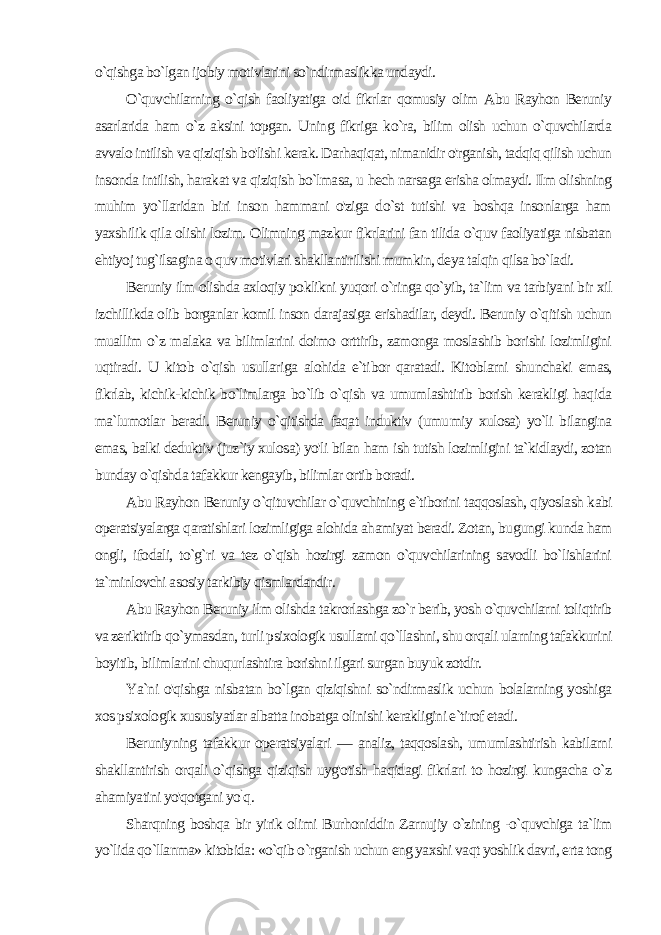 o`qishga bo`lgan ijobiy motivlarini so`ndirmaslikka undaydi. O`quvchilarning o`qish faoliyatiga oid fikrlar qomusiy olim Abu Rayhon Beruniy asarlarida ham o`z aksini topgan. Uning fikriga ko`ra, bilim olish uchun o`quvchilarda avvalo intilish va qiziqish bo&#39;lishi kerak. Darhaqiqat, nimanidir o&#39;rganish, tadqiq qilish uchun insonda intilish, harakat va qiziqish bo`lmasa, u hech narsaga erisha olmaydi. Ilm olishning muhim yo`llaridan biri inson hammani o&#39;ziga do`st tutishi va boshqa insonlarga ham yaxshilik qila olishi lozim. Olimning mazkur fikrlarini fan tilida o`quv faoliyatiga nisbatan ehtiyoj tug`ilsagina o quv motivlari shakllantirilishi mumkin, deya talqin qilsa bo`ladi. Beruniy ilm olishda axloqiy poklikni yuqori o`ringa qo`yib, ta`lim va tarbiyani bir xil izchillikda olib borganlar komil inson darajasiga erishadilar, deydi. Beruniy o`qitish uchun muallim o`z malaka va bilimlarini doimo orttirib, zamonga moslashib borishi lozimligini uqtiradi. U kitob o`qish usullariga alohida e`ti bor qaratadi. Kitoblarni shunchaki emas, fikrlab, kichik-kichik bo`limlarga bo`lib o`qish va umumlashtirib borish kerakligi haqi da ma`lumotlar beradi. Beruniy o`qitishda faqat induktiv (umu miy xulosa) yo`li bilangina emas, balki deduktiv (juz`iy xulosa) yo&#39;li bilan ham ish tutish lozimligini ta`kidlaydi, zotan bunday o`qishda tafakkur kengayib, bilimlar ortib boradi. Abu Rayhon Beruniy o`qituvchilar o`quvchining e`tiborini taqqoslash, qiyoslash kabi operatsiyalarga qaratishlari lozimligiga alohida ahamiyat beradi. Zotan, bugungi kunda ham ongli, ifodali, to`g`ri va tez o`qish hozirgi zamon o`quvchilarining savodli bo`lishlarini ta`minlovchi asosiy tarkibiy qismlardandir. Abu Rayhon Beruniy ilm olishda takrorlashga zo`r berib, yosh o`quvchilarni toliqtirib va zeriktirib qo`ymasdan, turli psixologik usullarni qo`llashni, shu orqali ularning tafakkurini boyitib, bi limlarini chuqurlashtira borishni ilgari surgan buyuk zotdir. Ya`ni o&#39;qishga nisbatan bo`lgan qiziqishni so`ndirmaslik uchun bolalarning yoshiga xos psixologik xususiyatlar albatta inobatga olinishi kerakligini e`tirof etadi. Beruniyning tafakkur operatsiyalari — analiz, taqqoslash, umumlashtirish kabilarni shakllantirish orqali o`qishga qiziqish uyg&#39;otish haqidagi fikrlari to hozirgi kungacha o`z ahamiyatini yo&#39;qotgani yo ` q. Sharqning boshqa bir yirik olimi Burhoniddin Zarnujiy o`zining -o`quvchiga ta`lim yo`lida qo`llanma» kitobida: «o`qib o`rganish uchun eng yaxshi vaqt yoshlik davri, erta tong 