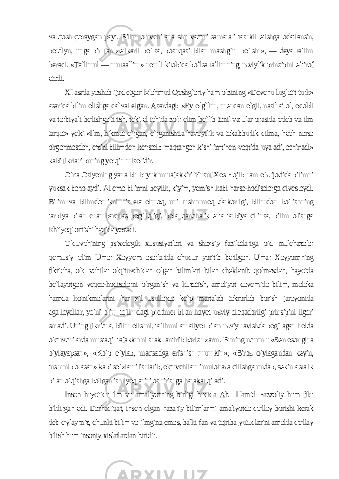 va qosh qoraygan payt. Bilim oluvchi ana shu vaqtni samarali tashkil etishga odatlansin, bordiyu, unga bir fan zerikarli bo`lsa, boshqasi bilan mashg`ul bo`lsin», — deya ta`lim beradi. «Ta`limul — mutaallim» nomli kitobida bo`lsa ta`limning uzviylik prinsipini e`tirof etadi. XI asrda yashab ijod etgan Mahmud Qoshg`ariy ham o`zining «Devonu lug`atit turk» asarida bilim olishga da`vat etgan. Asardagi: «Ey o`g`lim, mendan o`git, nasihat ol, odobli va tarbiyali bo&#39;lishga tirish, toki el ichida zo`r olim bo`lib tanil va ular orasida odob va ilm tarqat» yoki «Ilm, hikmat o`rgan, o`rganishda havoyilik va takabburlik qilma, hech narsa o&#39;rganmasdan, o&#39;zini bilimdon ko&#39;rsatib maqtangan kishi imtihon vaqtida uyaladi, achinadi» kabi fikrlari buning yorqin misolidir. O`rta Osiyoning yana bir buyuk mutafakkiri Yusuf Xos Hojib ham o`z ijodida bilimni yuksak baholaydi. Alloma bilimni boylik, kiyim, yemish kabi narsa-hodisalarga qivoslaydi. Bilim va bilimdonlikni his eta olmoq, uni tushunmoq darkorligi, bilimdon bo`lishning tarbiya bilan chambarchas bog`liqligi, bola qanchalik erta tarbiya qilinsa, bilim olishga ishtiyoqi ortishi haqida yozadi. O`quvchining psixologik xususiyatlari va shaxsiy fazilatlariga oid mulohazalar qomusiy olim Umar Xayyom asarlarida chuqur yoritib berilgan. Umar Xayyomning fikricha, o`quvchilar o`qituvchidan olgan bilimlari bilan cheklanib qolmasdan, hayotda bo`layotgan voqea-hodisalarni o`rganish va kuzatish, amaliyot davomida bilim, malaka hamda ko&#39;nikmalarini har xil usullarda ko`p martalab takrorlab borish jarayonida egallaydilar, ya`ni olim ta`limdagi predmet bilan hayot uzviy aloqadorligi prinsipini ilgari suradi. Uning fikricha, bilim olishni, ta`limni amaliyot bilan uzviy ravishda bog`lagan holda o`quvchilarda musta qil tafakkurni shakllantirib borish zarur. Buning uchun u «Sen osongina o`ylayapsan», «Ko`p o`ylab, maqsadga erishish mum kin», «Biroz o`ylagandan keyin, tushunib olasan» kabi so`zlarni ishlatib, o&#39;quvchilarni mulohaza qilishga undab, sekin-astalik bi lan o`qishga bo&#39;lgan ishtiyoqlarini oshirishga harakat qiladi. Inson hayotida ilm va amaliyotning birligi haqida Abu Hamid Fazzoliy ham fikr bildirgan edi. Darhaqiqat, inson olgan nazariy bilimlarmi amaliyotda qo&#39;llay borishi kerak deb o&#39;ylaymiz, chun ki bilim va ilmgina emas, balki fan va tajriba yutuqlarini amalda qo&#39;llay bilish ham insoniy xislatlardan biridir. 