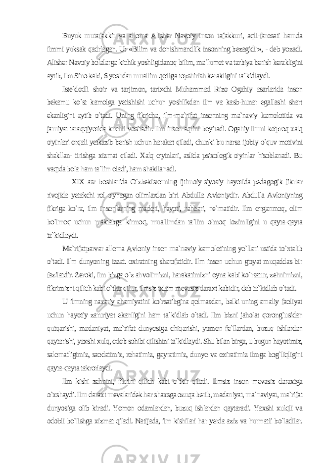 Buyuk mutafakkir va alloma Alisher Navoiy inson tafakkuri, aqli-farosati hamda ilmmi yuksak qadrlagan. U: «Bilim va donishmandlik insonning bezagidir», - deb yozadi. Alisher Navoiy bolalarga kichik yoshligidanoq bilim, ma`lumot va tarbiya berish kerakligini aytib, ibn Sino kabi, 6 yoshdan muallim qo&#39;liga topshirish kerakligini ta`kidlaydi. Iste`dodli shoir va tarjimon, tarixchi Muhammad Rizo Ogahiy asarlarida inson bekamu ko`st kamolga yetishishi uchun yoshlikdan ilm va kasb-hunar egallashi shart ekanligini aytib o`tadi. Uning fikricha, ilm-ma`rifat insonning ma`naviy kamolotida va jamiyat taraqqiyotida kuchli vositadir. Ilm inson aqlini boyitadi. Ogahiy ilmni ko&#39;proq xalq o&#39;yinlari orqali yetkazib berish uchun harakat qiladi, chunki bu narsa ijobiy o`quv motivini shakllan- tirishga xizmat qiladi. Xalq o&#39;yinlari, aslida psixologik o&#39;yinlar hisoblanadi. Bu vaqtda bola ham ta`lim oladi, ham shakllanadi. XIX asr boshlarida O`zbekistonning ijtimoiy-siyosiy hayotida pedagogik fikrlar rivojida yetakchi rol o&#39;ynagan olimlardan bi ri Abdulla Avloniydir. Abdulla Avloniyning fikriga ko`ra, ilm in sonlarning madori, hayoti, rahbari, ne`matidir. Ilm o&#39;rganmoq, olim bo`lmoq uchun maktabga kirmoq, muallimdan ta`lim olmoq lozimligini u qayta-qayta ta`kidlaydi. Ma`rifatparvar alloma Avloniy inson ma`naviy kamolotining yo`llari ustida to`xtalib o`tadi. Ilm dunyoning izzat. oxiratning sharofatidir. Ilm inson uchun g&#39;oyat muqaddas bir fazilatdir. Zeroki, ilm bizga o`z ahvolimizni, harakatimizni oyna kabi ko`rsatur, zehnimizni, fikrimizni qilich kabi o`tkir qilur, ilmsiz odam mevasiz daraxt kabidir, deb ta`kidlab o`tadi. U ilmning nazariy ahamiyatini ko`rsatibgina qolmasdan, balki uning amaliy faoliyat uchun hayotiy zaruriyat ekanligini ham ta`kidlab o`tadi. Ilm bizni jaholat qorong`usidan qutqarishi, madaniyat, ma`rifat dunyosiga chiqarishi, yomon fe`llardan, buzuq ishlardan qaytarishi, yaxshi xulq, odob sohibi qilishini ta`kidlaydi. Shu bilan birga, u bugun hayotimiz, salomatligimiz, saodatimiz, rohatimiz, gayratimiz, dunyo va oxiratimiz ilmga bog`liqligini qayta-qayta takrorlaydi. Ilm kishi zehnini, fikrini qilich kabi o`tkir qiladi. Ilmsiz inson mevasiz daraxtga o`xshaydi. Ilm daraxt mevalaridek har shaxsga ozuqa berib, madaniyat, ma`naviyat, ma`rifat dunyosiga olib kiradi. Yomon odamlardan, buzuq ishlardan qaytaradi. Yaxshi xulqli va odobli bo`lishga xizmat qiladi. Natijada, ilm kishilari har yerda aziz va hurmatli bo`ladilar. 